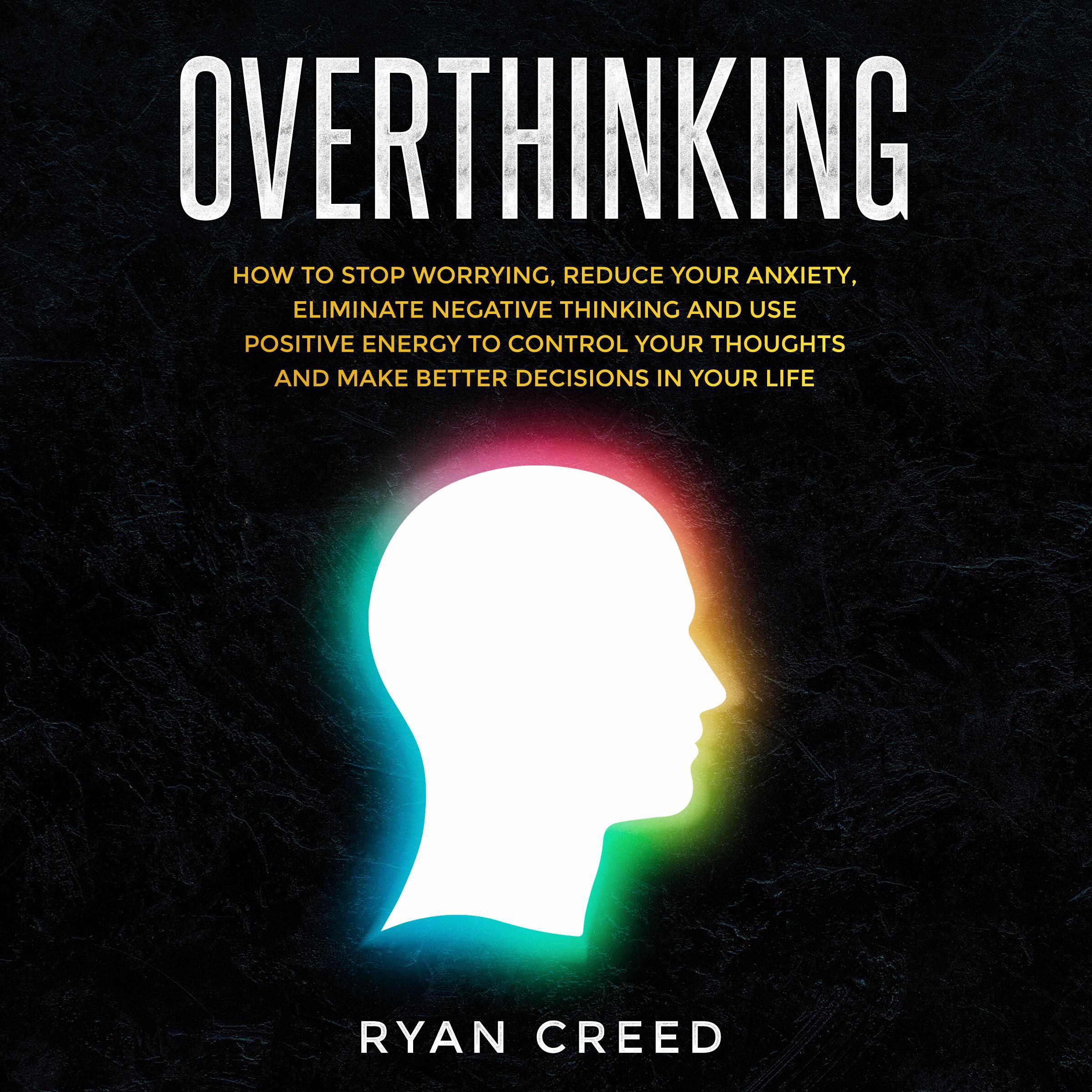 Overthinking: How to Stop Worrying, Reduce Your Anxiety, Eliminate Negative Thinking and Use Positive Energy To Control Your Thoughts and Make Better Decisions in Your Life