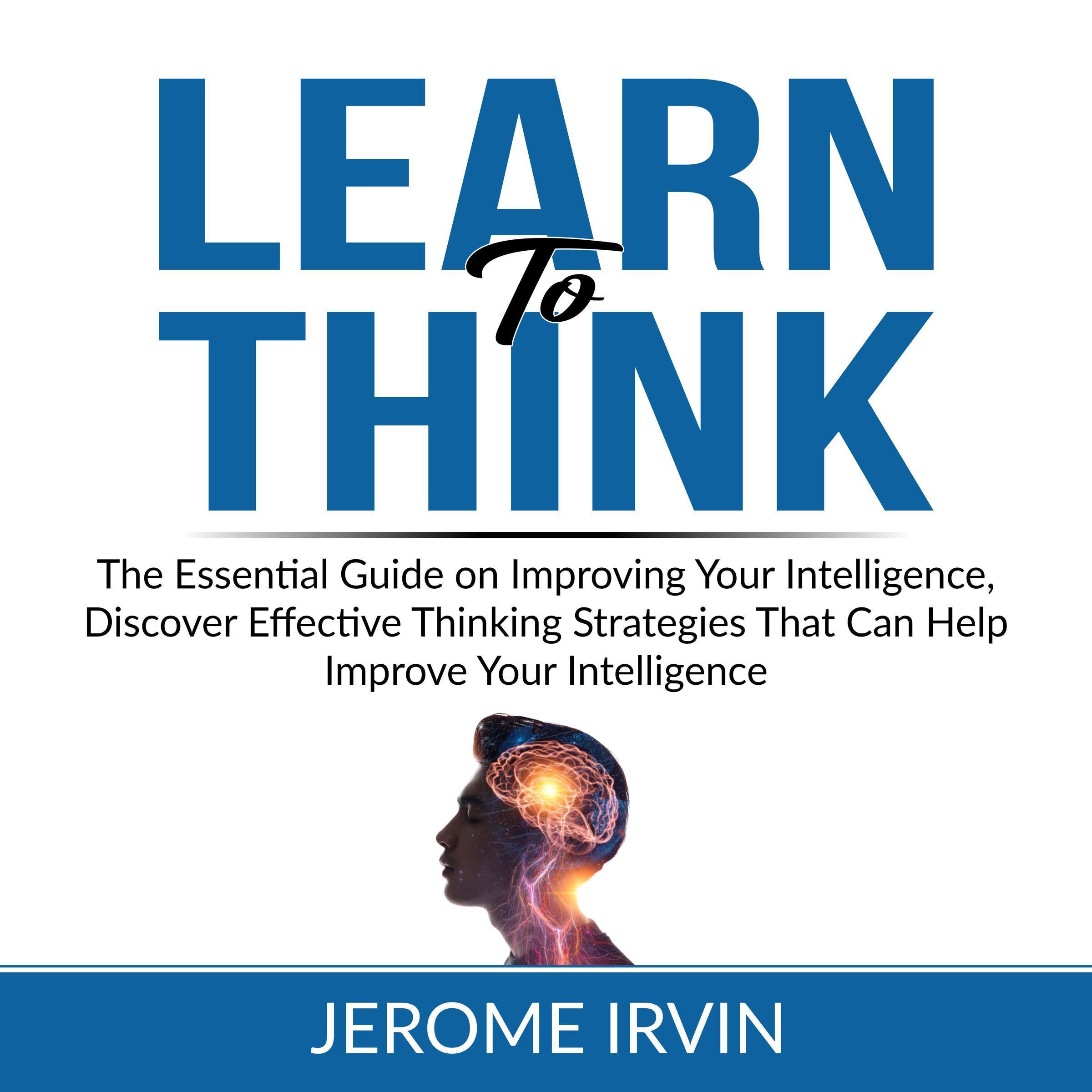 Learn to Think: The Essential Guide on Improving Your Intelligence, Discover Effective Thinking Strategies That Can Help Improve Your Intelligence