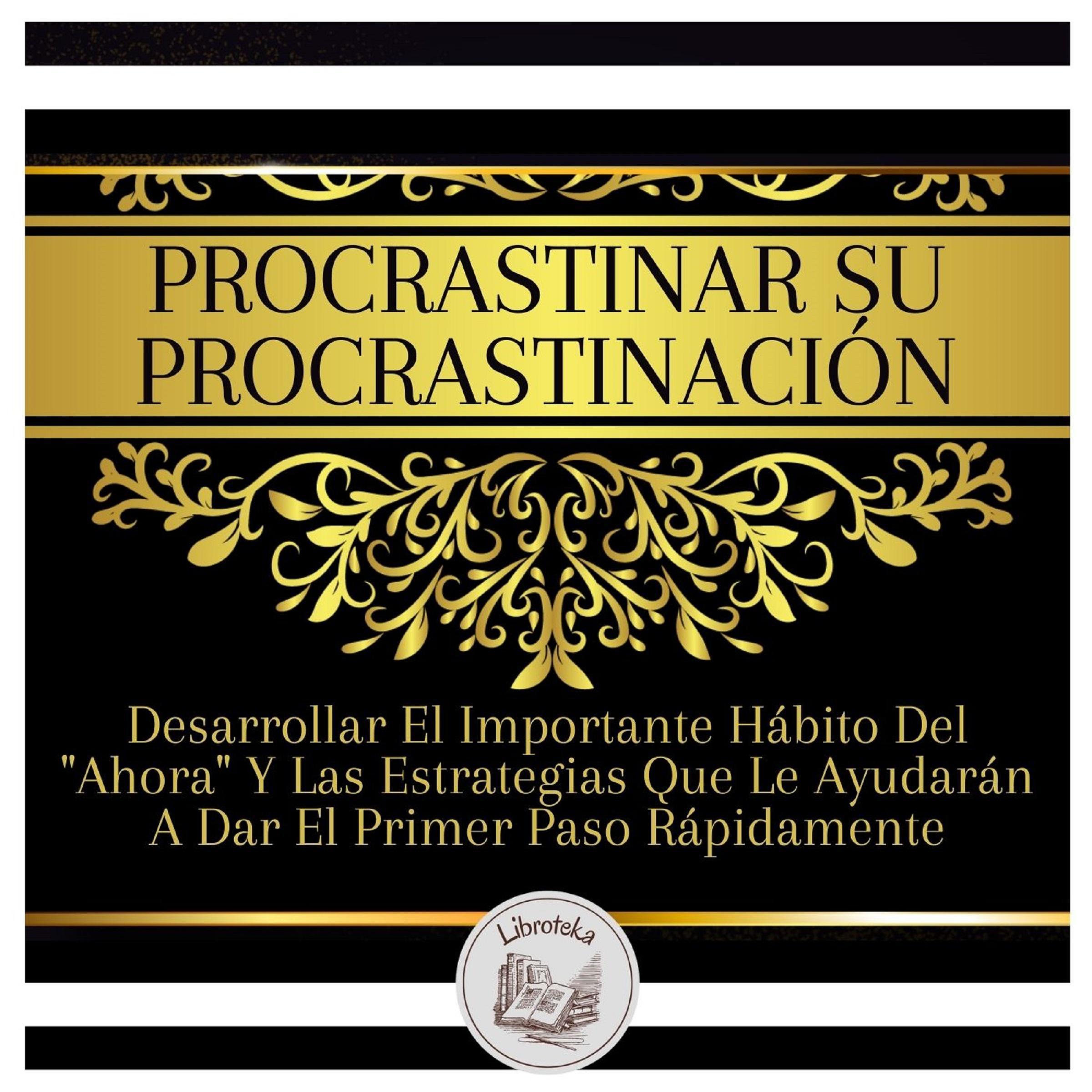 Procrastinar Su Procrastinación: Desarrollar El Importante Hábito Del "Ahora" Y Las Estrategias Que Le Ayudarán A Dar El Primer Paso Rápidamente