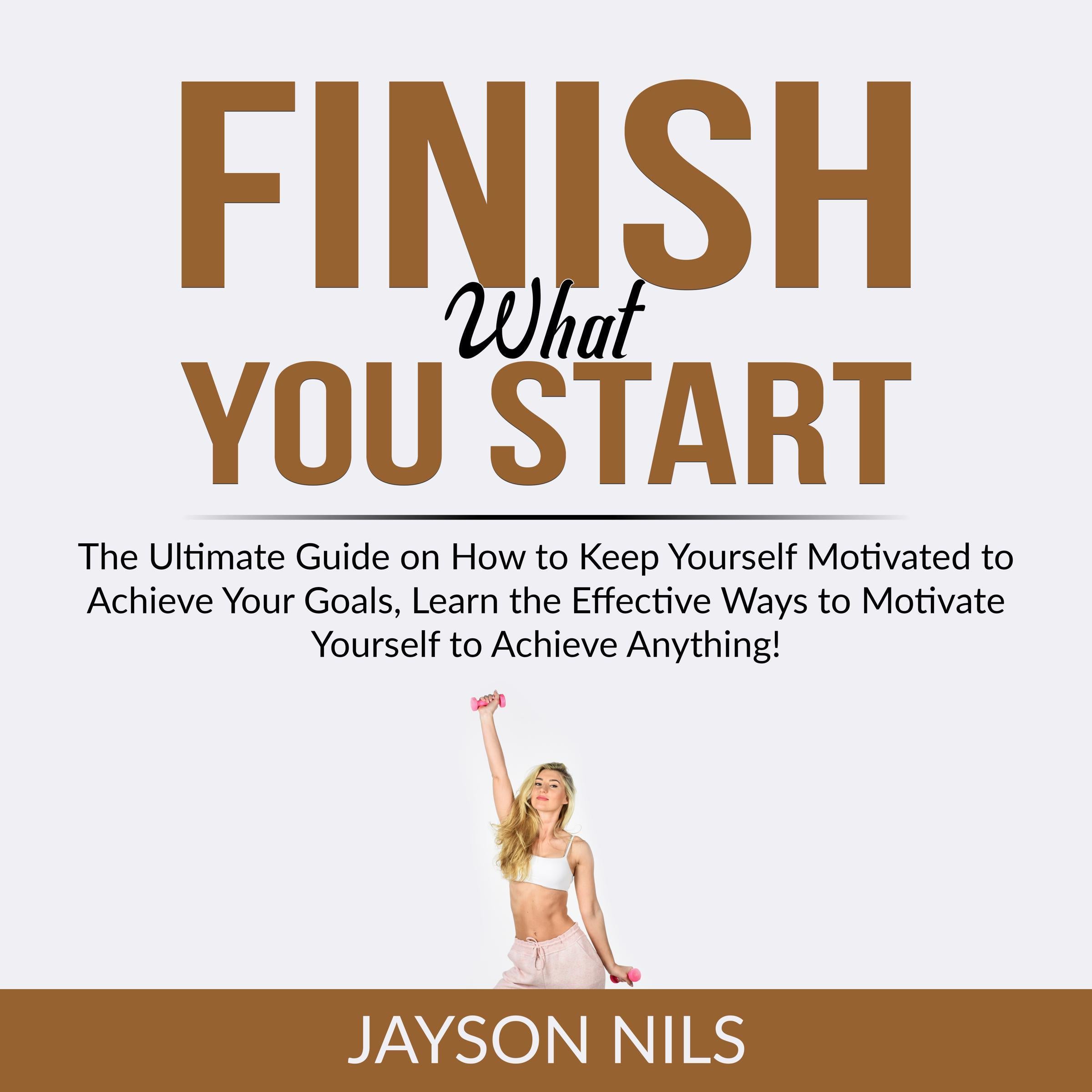 Finish What You Start: The Ultimate Guide on How to Keep Yourself Motivated to Achieve Your Goals, Learn the Effective Ways to Motivate Yourself to Achieve Anything!