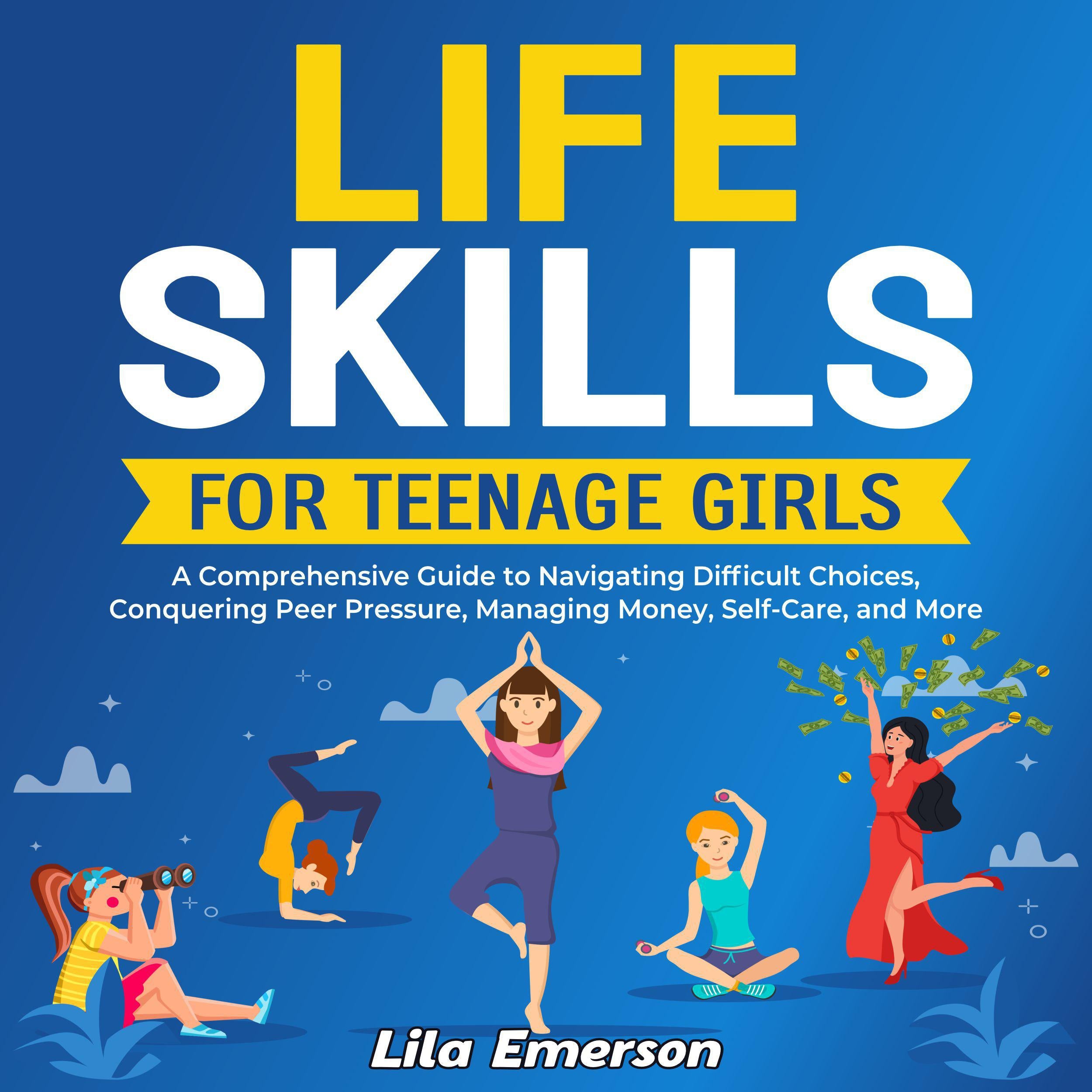 Life Skills for Teenage Girls: A Comprehensive Guide to Navigating Difficult Choices, Conquering Peer Pressure, Managing Money, Self-Care, and More
