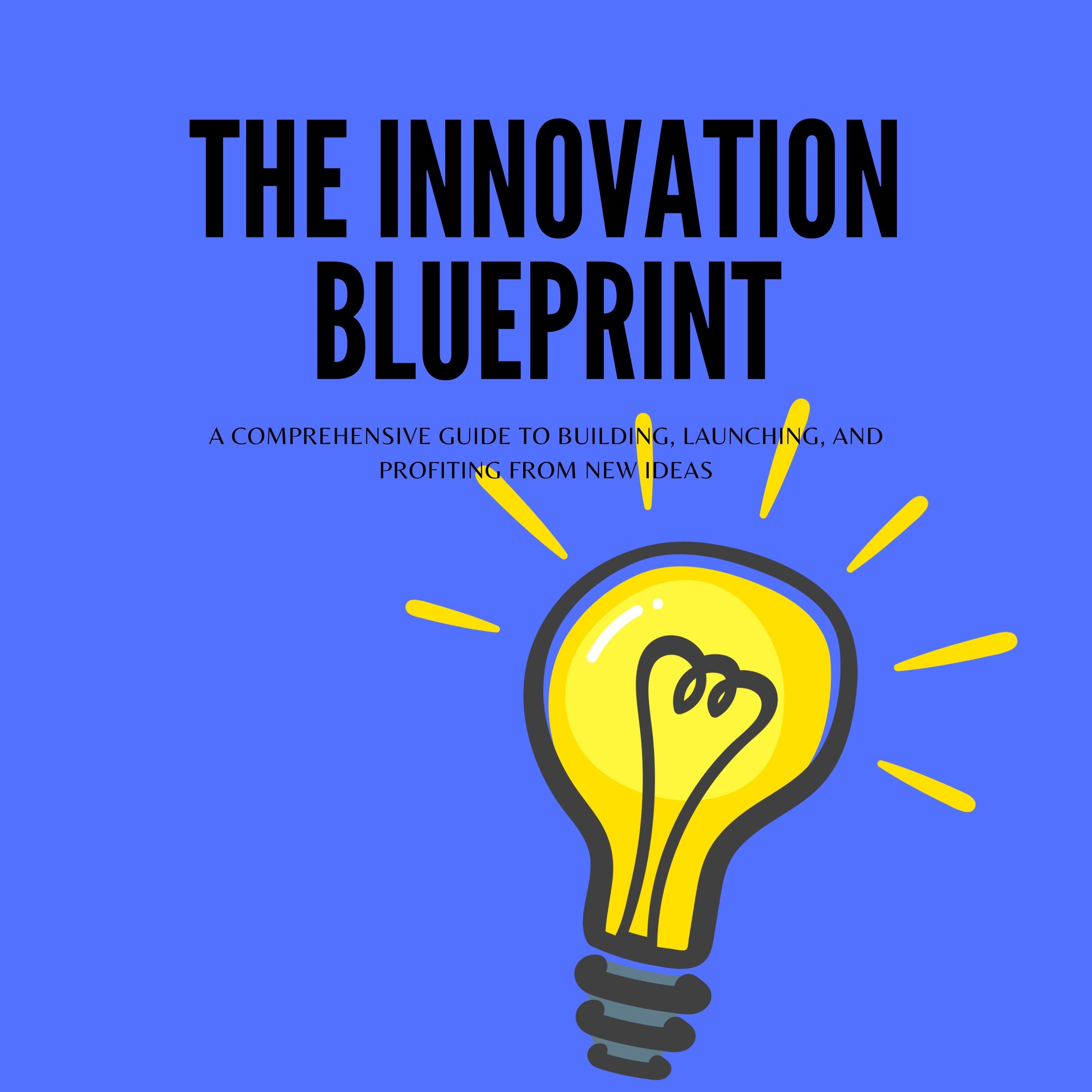 The Innovation Blueprint: A Comprehensive Guide to Building, Launching, and Profiting from New Ideas