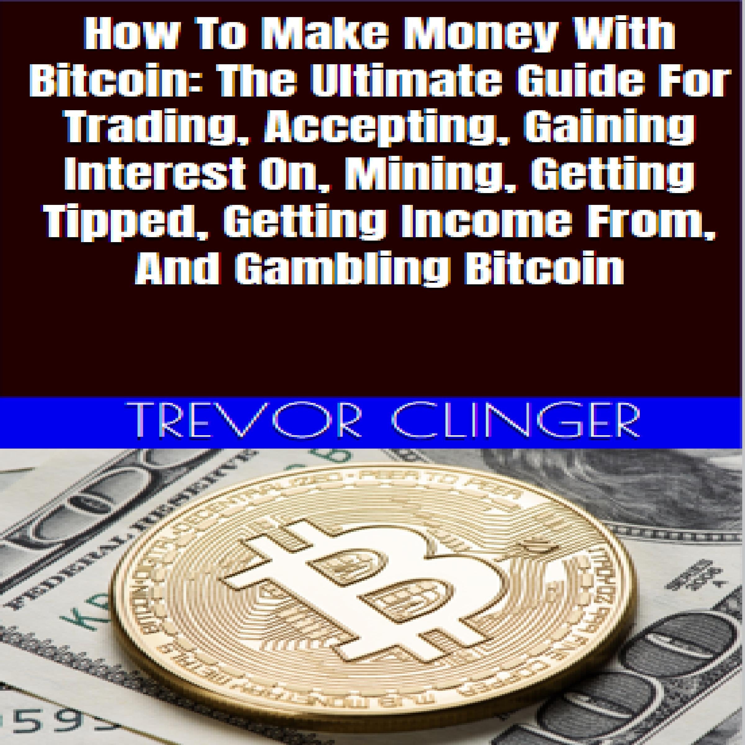 How To Make Money With Bitcoin: The Ultimate Guide For Trading, Accepting, Gaining Interest On, Mining, Getting Tipped, Getting Income From, And Gambling Bitcoin