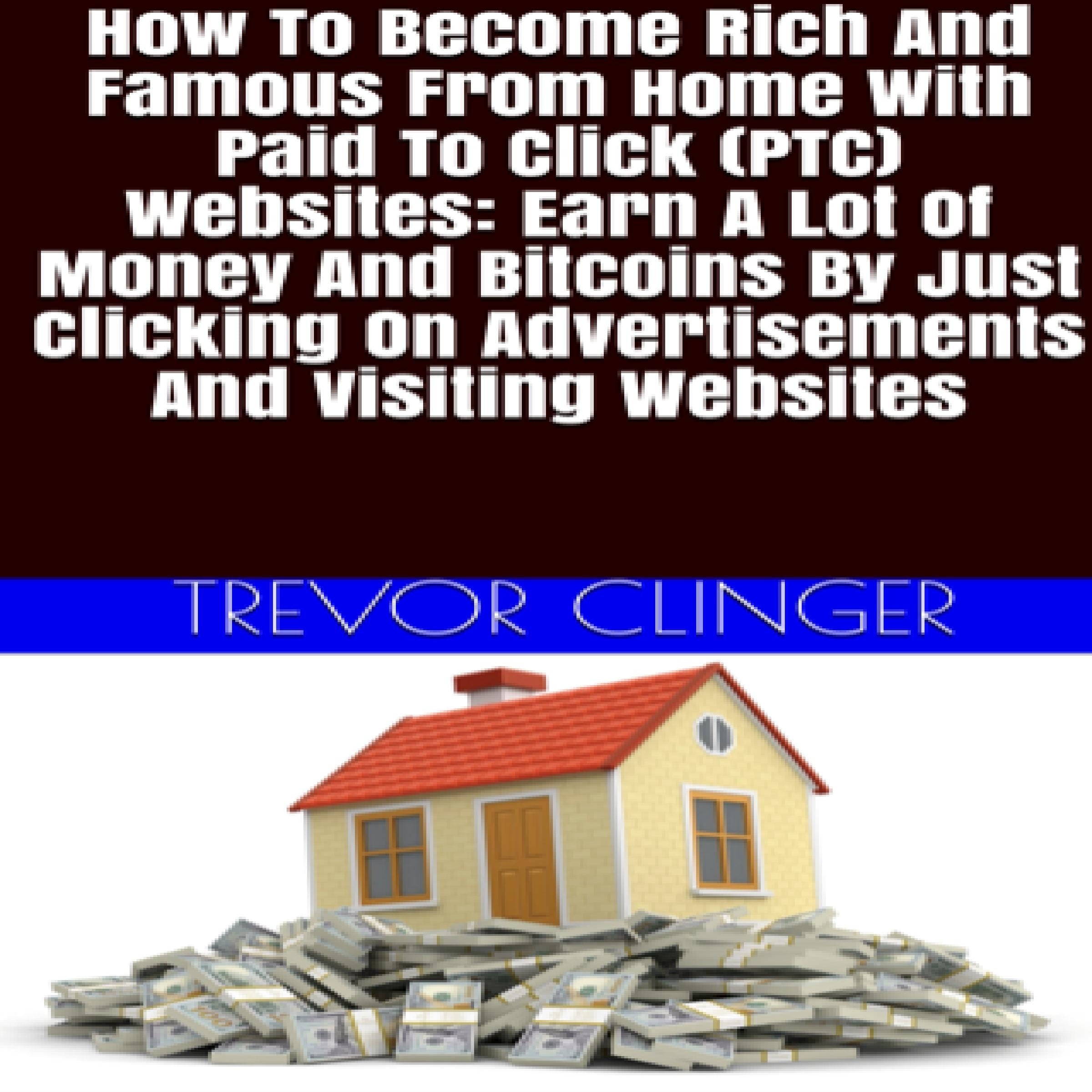 How To Become Rich And Famous From Home With Paid To Click (PTC) Websites: Earn A Lot Of Money And Bitcoins By Just Clicking On Advertisements And Visiting Websites