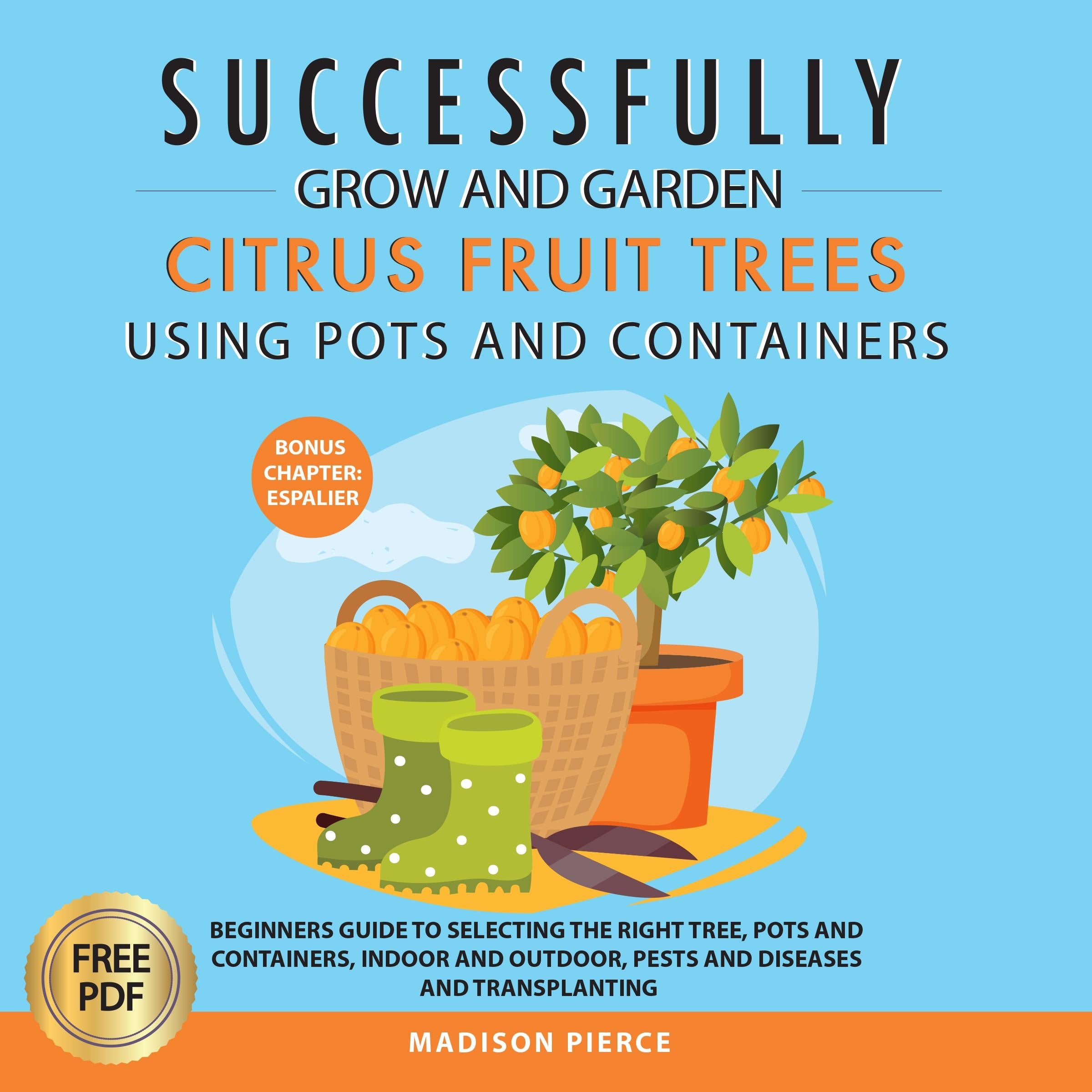 Successfully Grow & Garden Citrus Fruit Trees Using Pots and Containers: Beginner’s guide to selecting the right tree, pots & containers for indoor & outdoor, ... pests & diseases,transplanting & Espalier