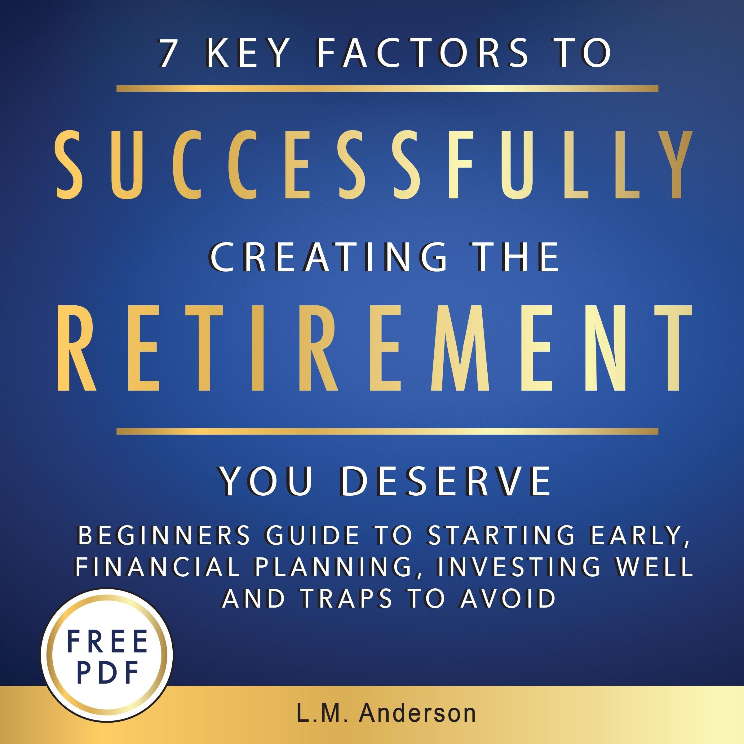 7 Key Factors To Successfully Creating The Retirement You Deserve: Beginner’s Guide To Starting Early, Financial Planning, Investing Well, and Traps To Avoid