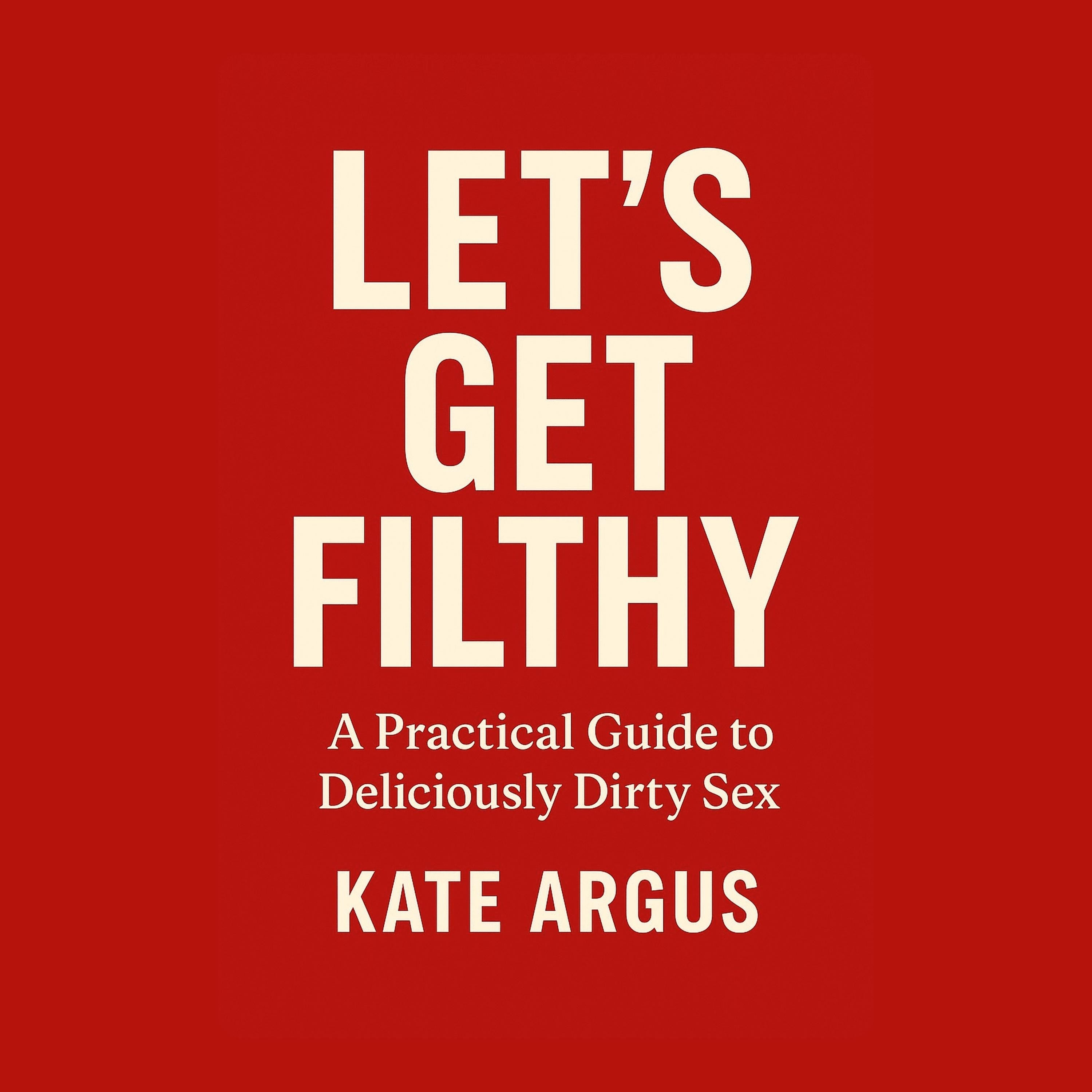 Let’s Get Filthy: A Practical Guide to Deliciously Dirty Sex