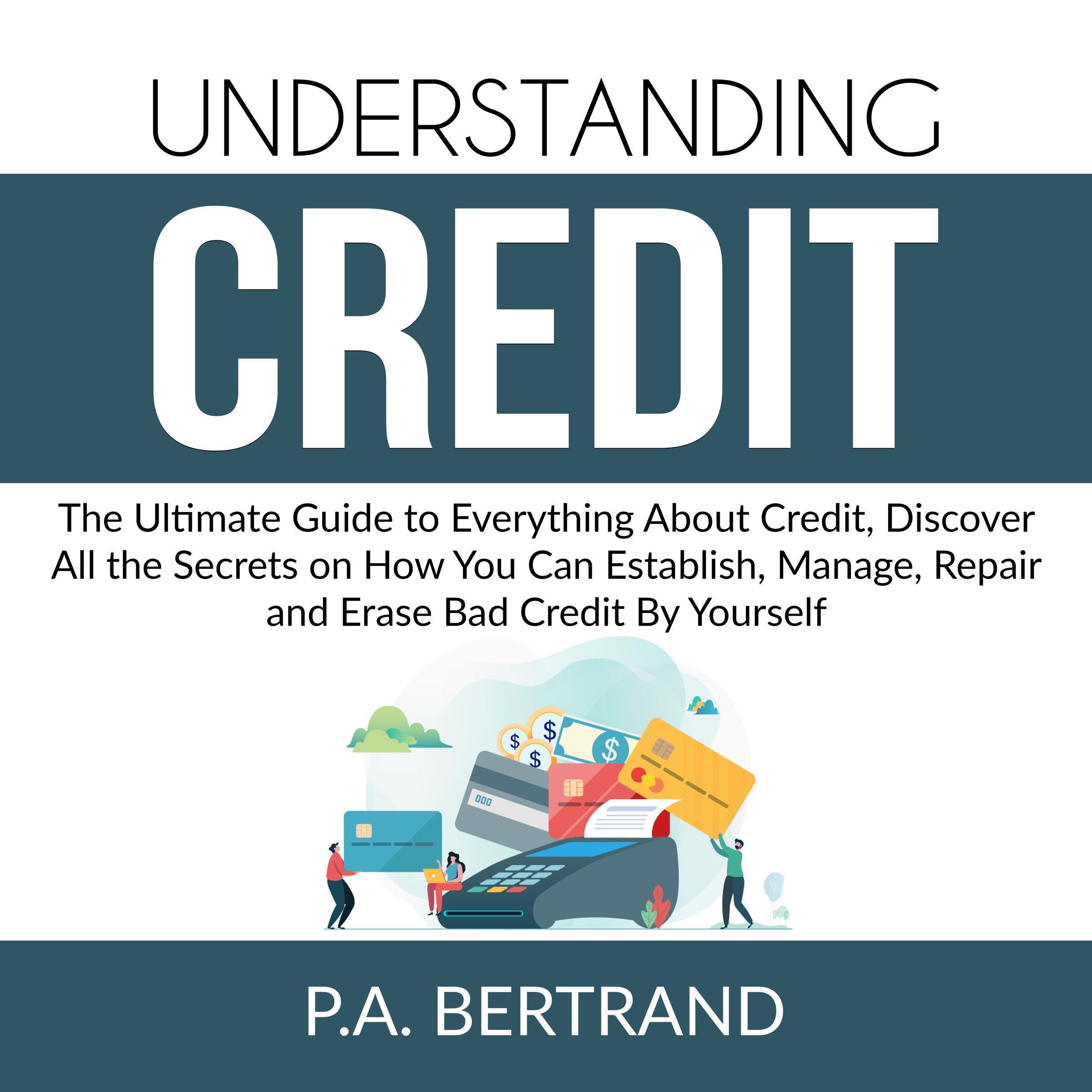 Understanding Credit: The Ultimate Guide to Everything About Credit, Discover All the Secrets on How You Can Establish, Manage, Repair and Erase Bad Credit By Yourself
