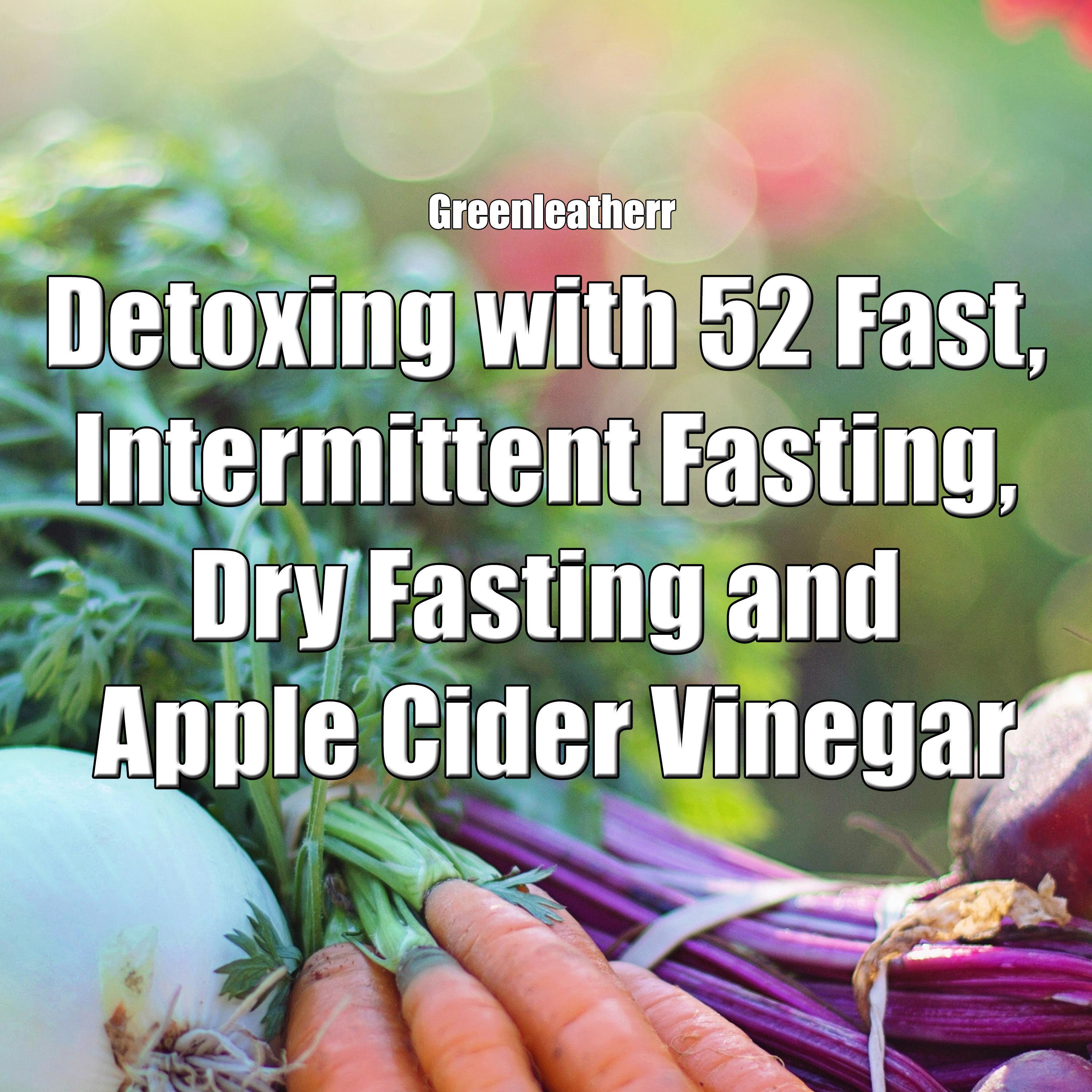 Detoxing with 52 Fast, Intermittent Fasting, Dry Fasting and Apple Cider Vinegar