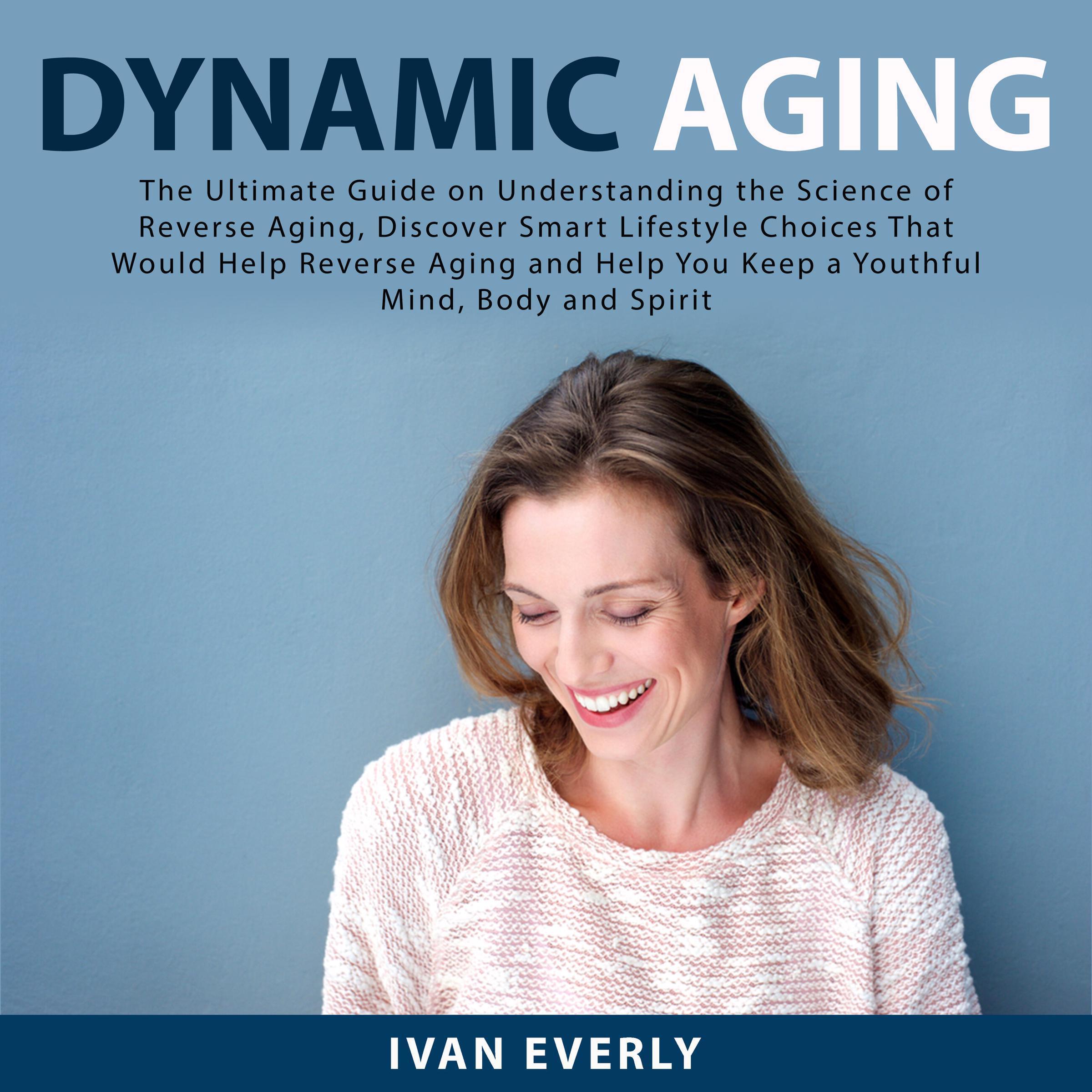 Dynamic Aging: The Ultimate Guide on Understanding the Science of Reverse Aging, Discover Smart Lifestyle Choices That Would Help Reverse Aging and Help You Keep a Youthful Mind, Body and Spirit