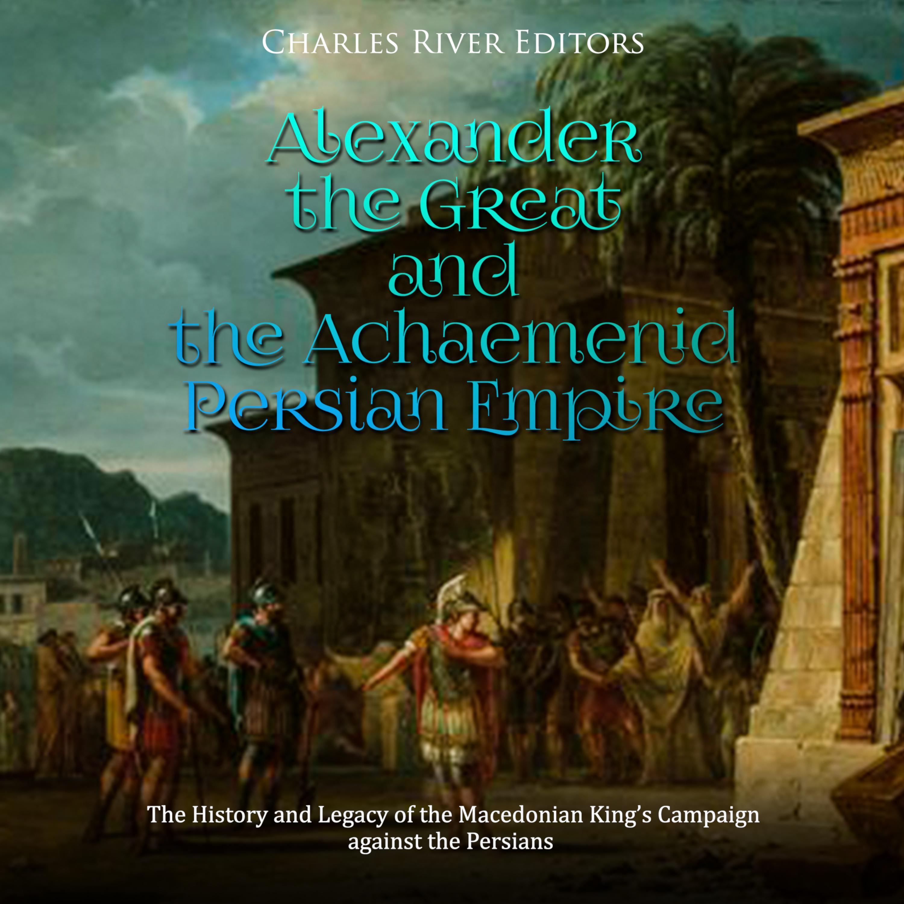 Alexander the Great and the Achaemenid Persian Empire: The History and Legacy of the Macedonian King’s Campaign against the Persians