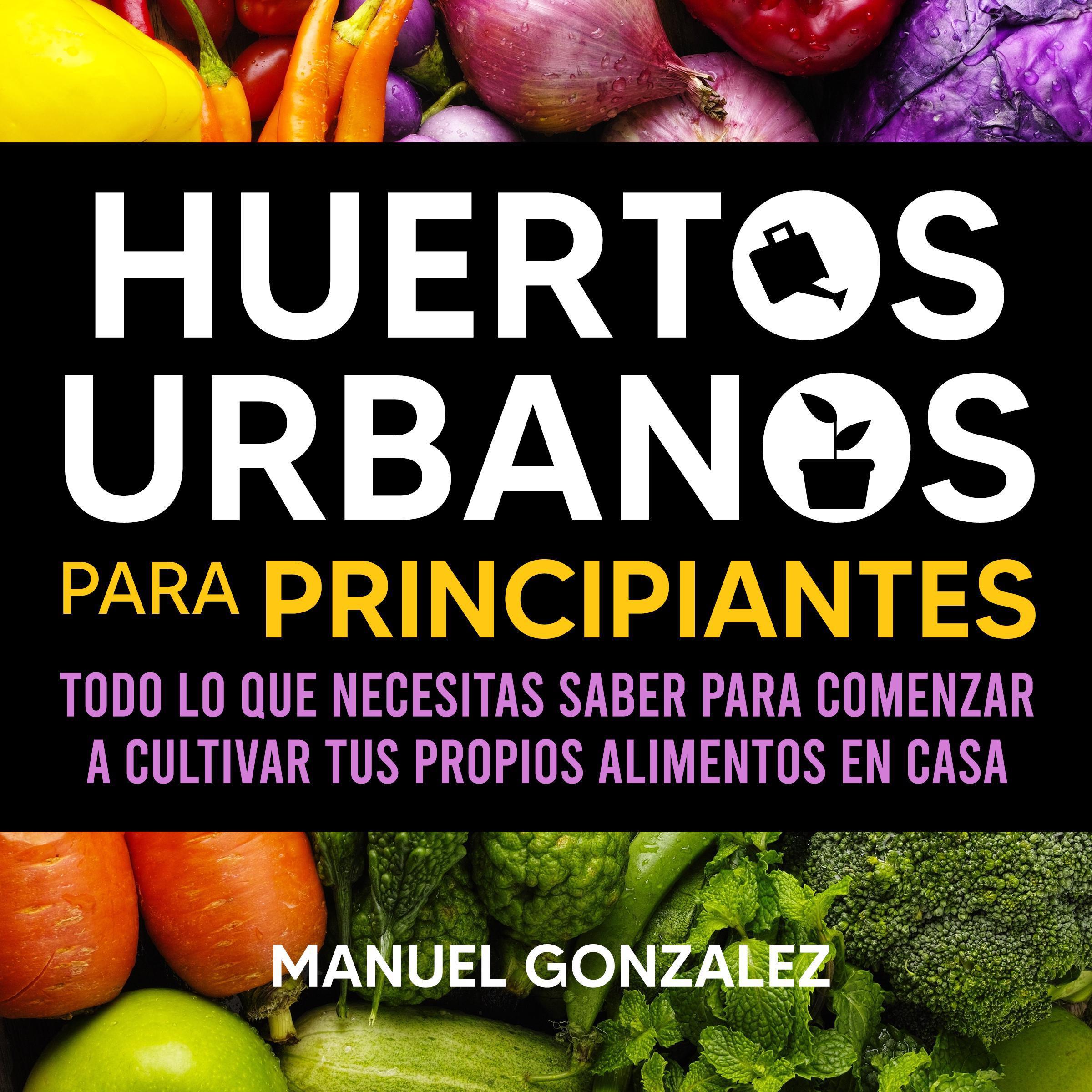 Huertos urbanos para principiantes: Todo lo que necesitas saber para comenzar a cultivar tus propios alimentos en casa