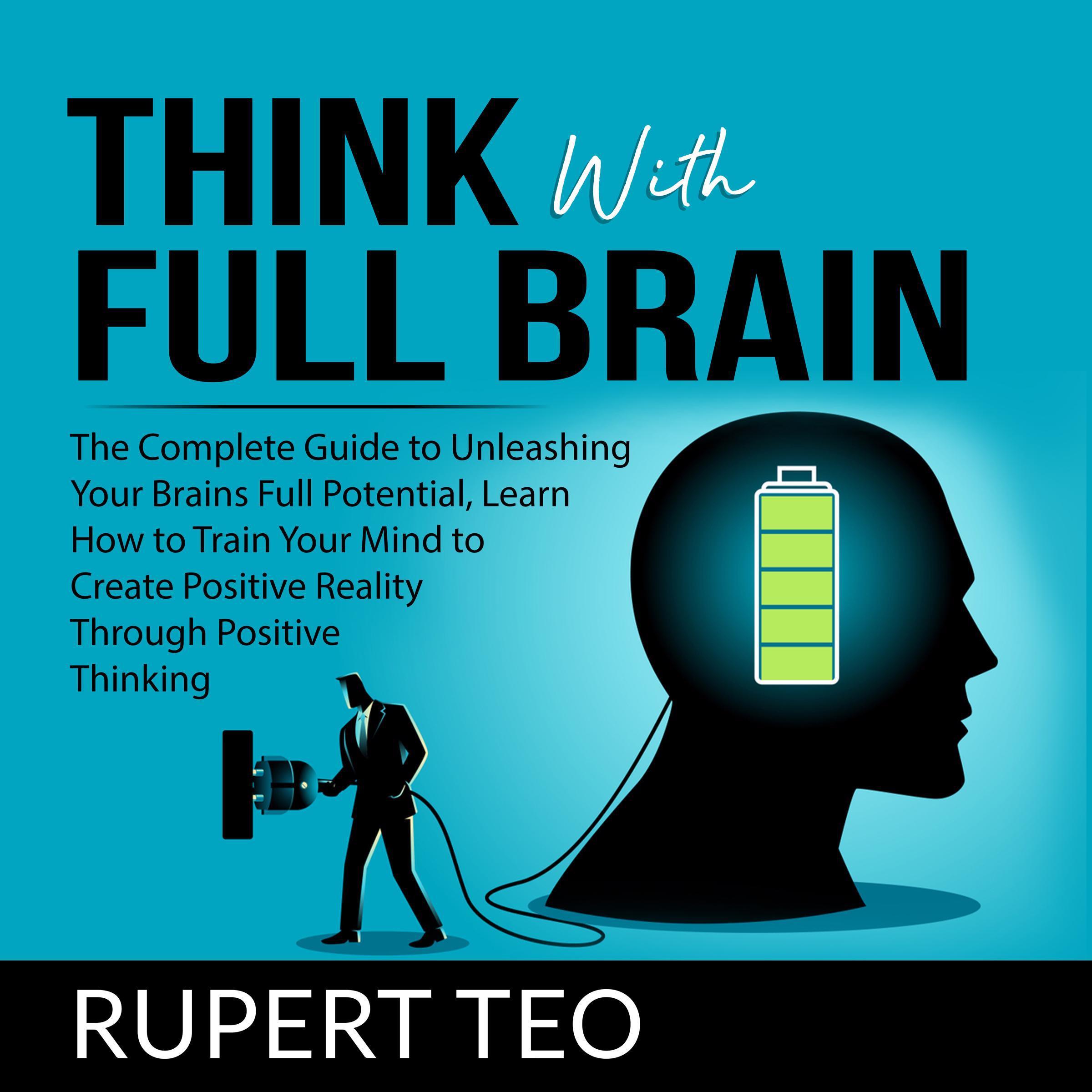 Think with Full Brain: The Complete Guide to Unleashing Your Brain’s Full Potential, Learn How to Train Your Mind to Create Positive Reality Through Positive Thinking