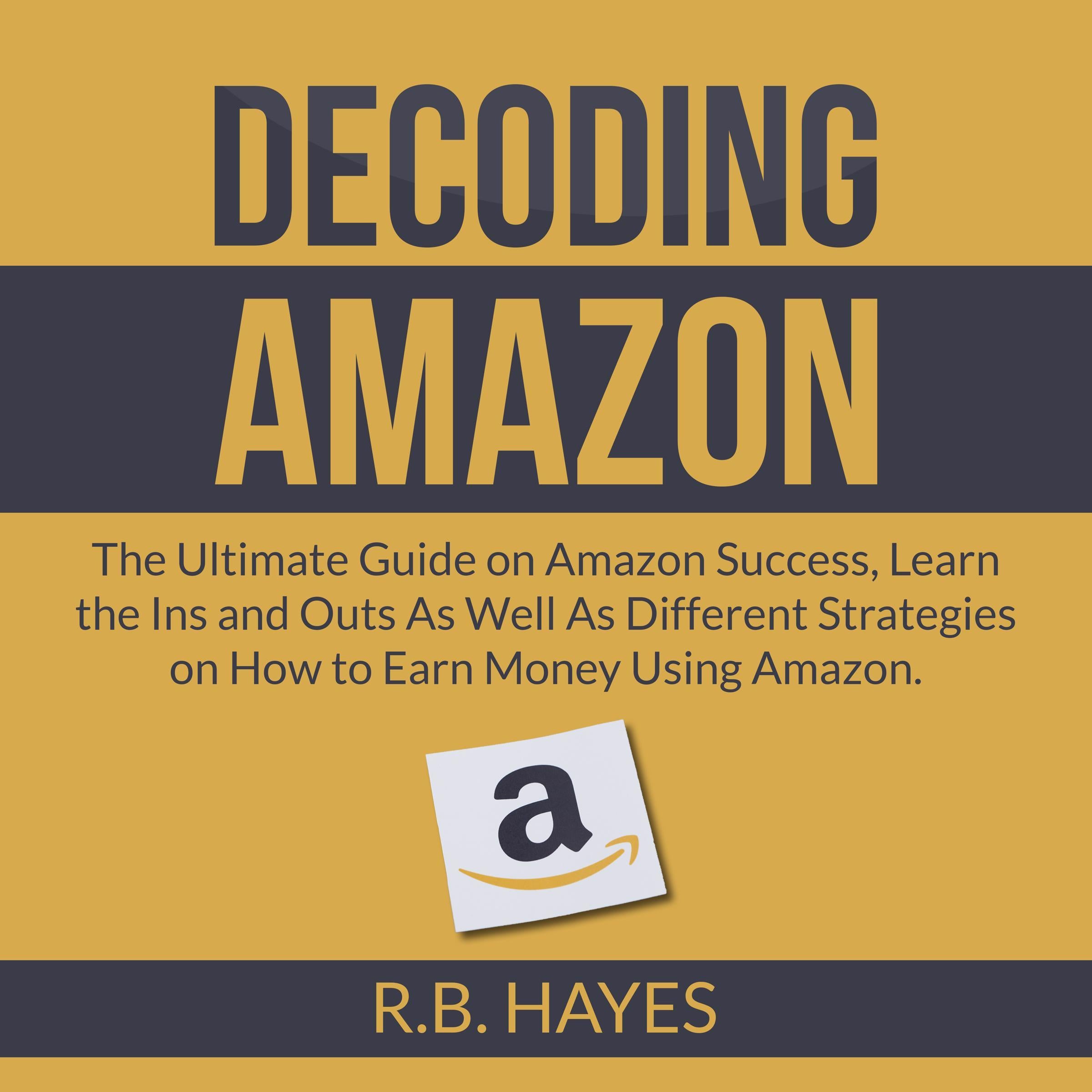 Decoding Amazon: The Ultimate Guide on Amazon Success, Learn the Ins and Outs As Well As Different Strategies on How to Earn Money Using Amazon