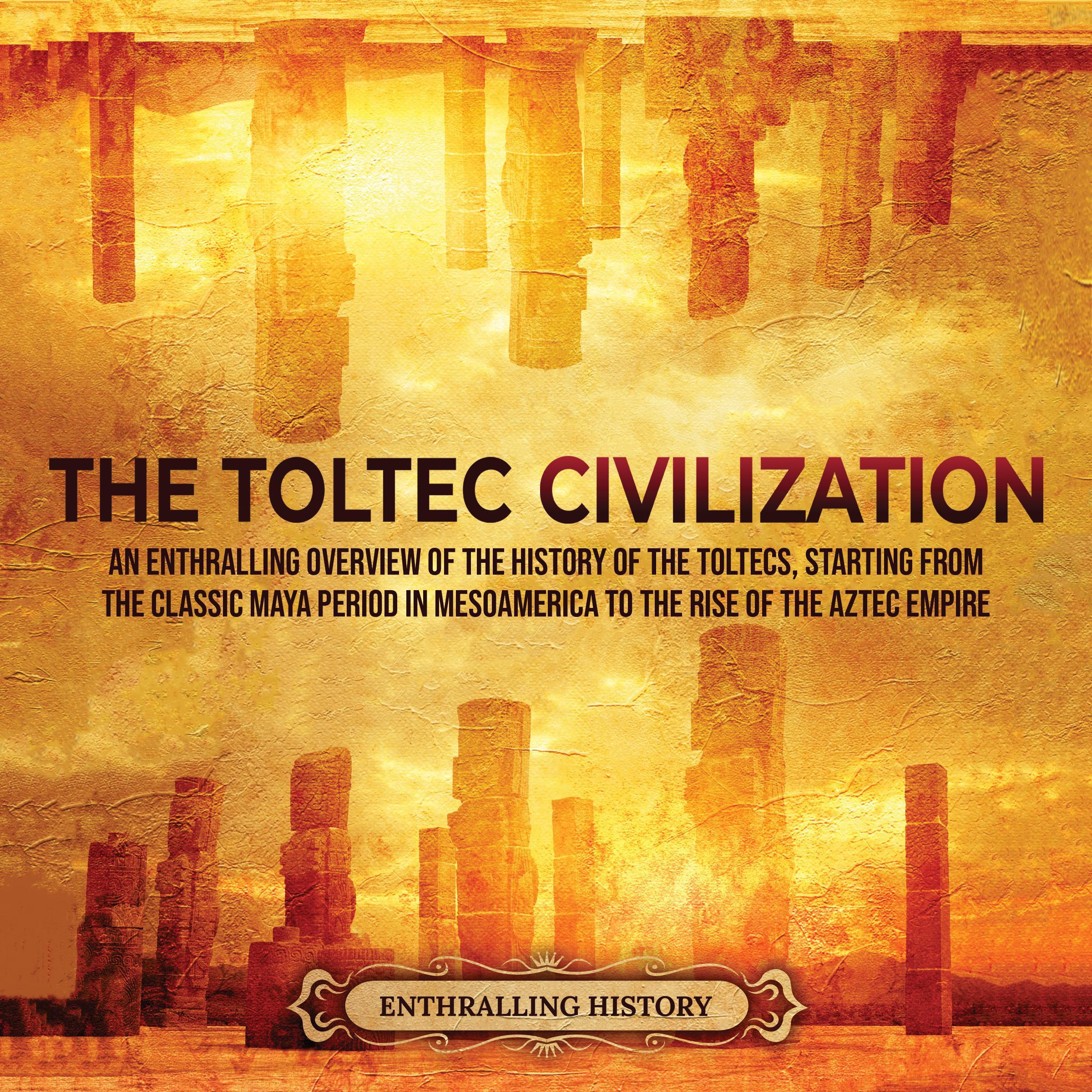 The Toltec Civilization: An Enthralling Overview of the History of the Toltecs, Starting from the Classic Maya Period in Mesoamerica to the Rise of the Aztec Empire