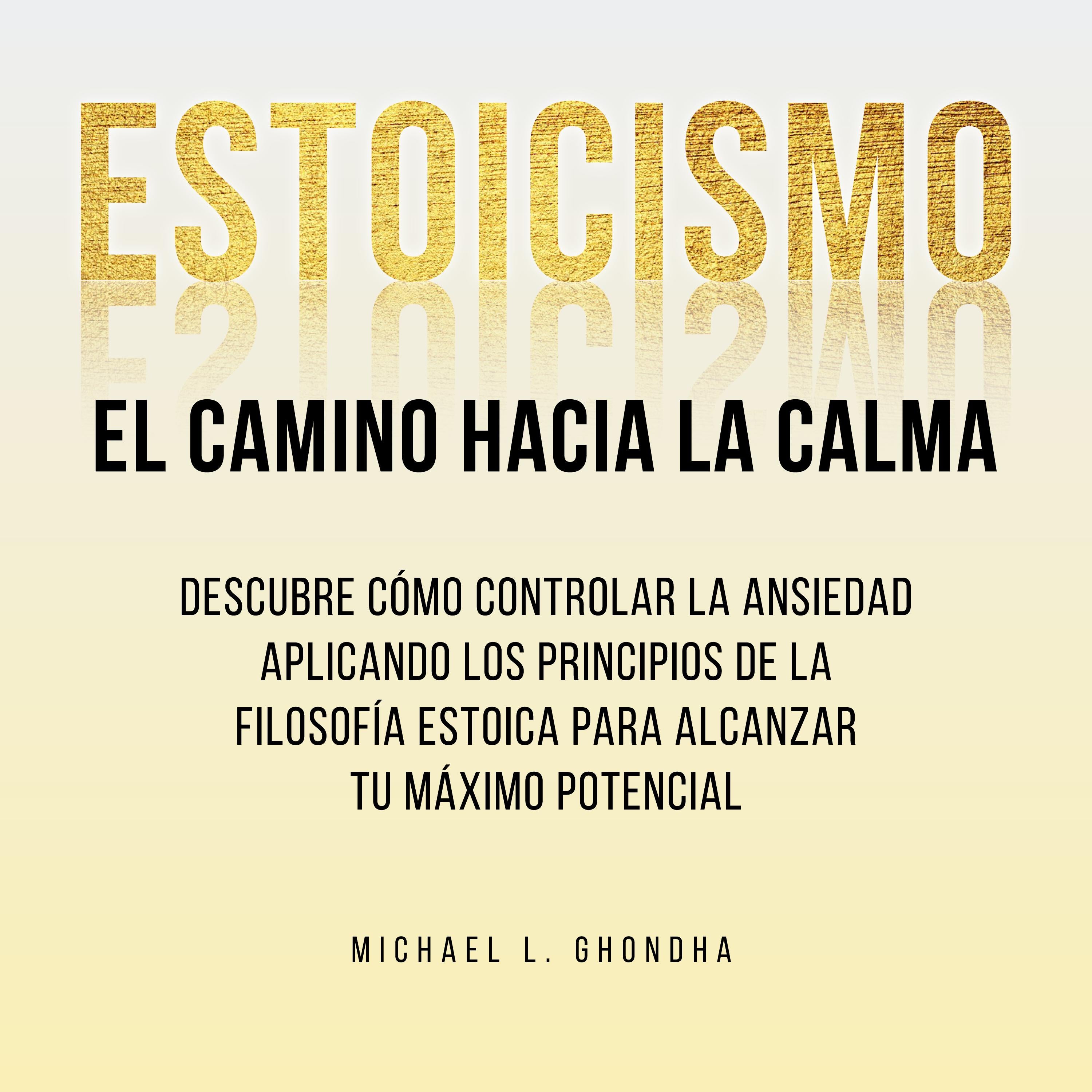 Estoicismo. El Camino Hacia La Calma: Descubre Cómo Controlar La Ansiedad Aplicando Los Principios De La Filosofía Estoica Para Alcanzar Tu Máximo Potencial