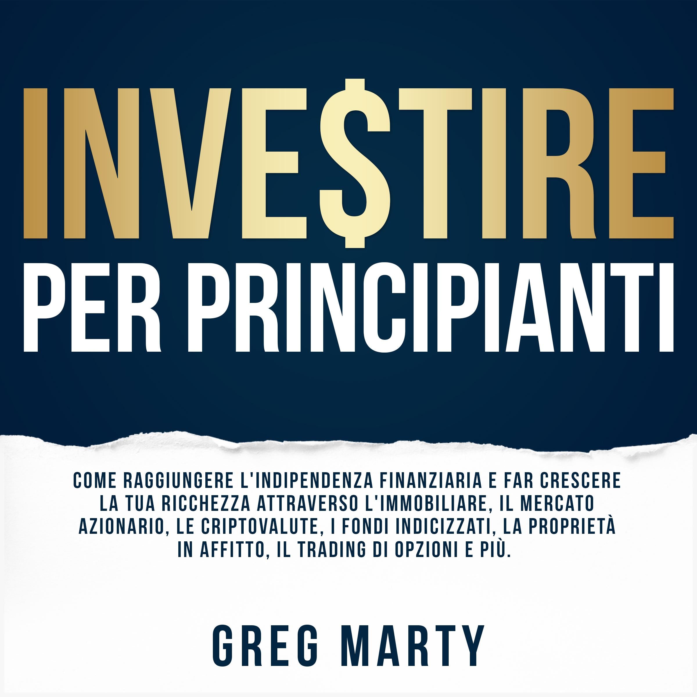 Investire per principianti: Come raggiungere l'indipendenza finanziaria e far crescere la tua ricchezza attraverso l'immobiliare, il mercato azionario, le criptovalute, i fondi indicizzati, la proprietà in affitto, il trading di opzioni e più.