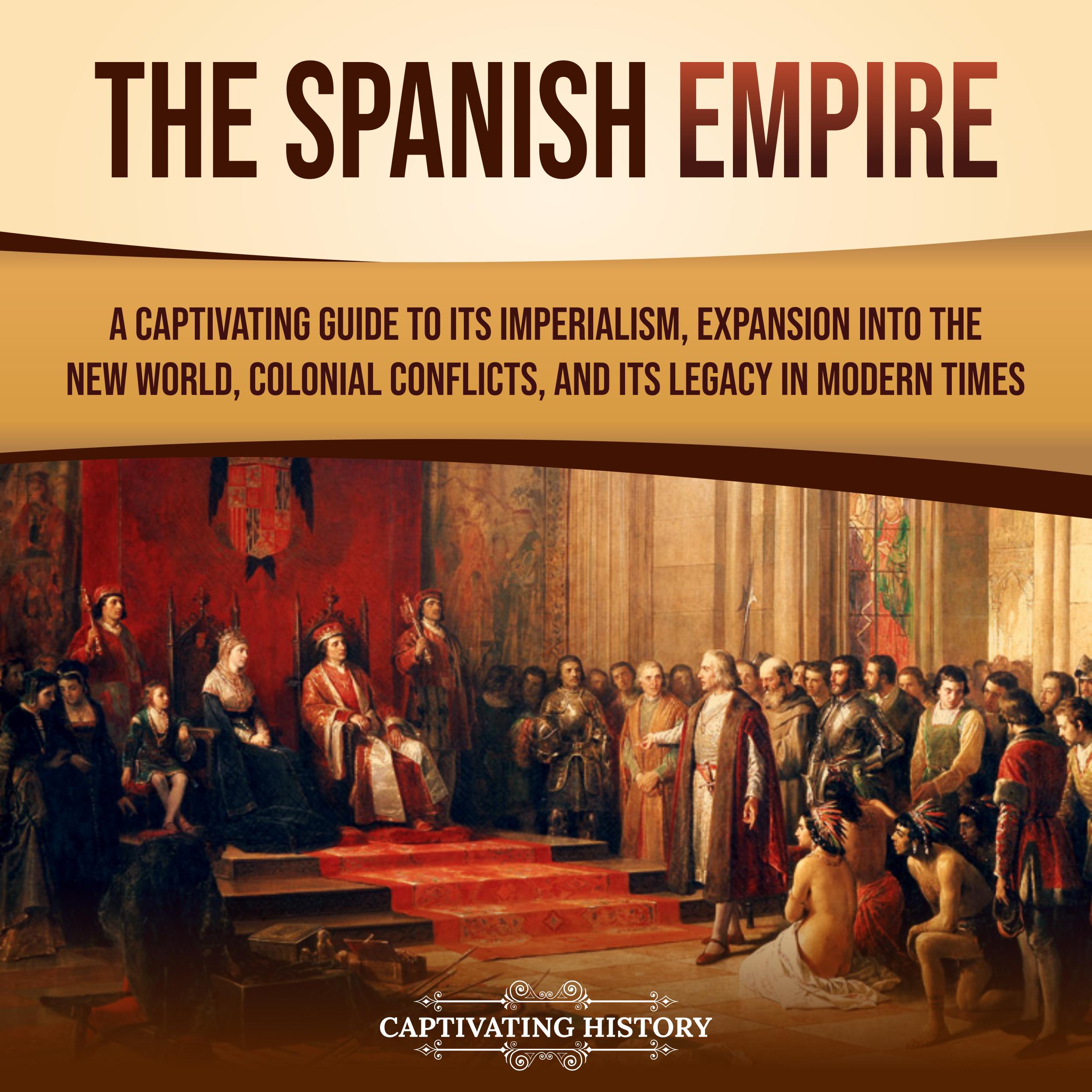 The Spanish Empire: A Captivating Guide to Its Imperialism, Expansion into the New World, Colonial Conflicts, and Its Legacy in Modern Times