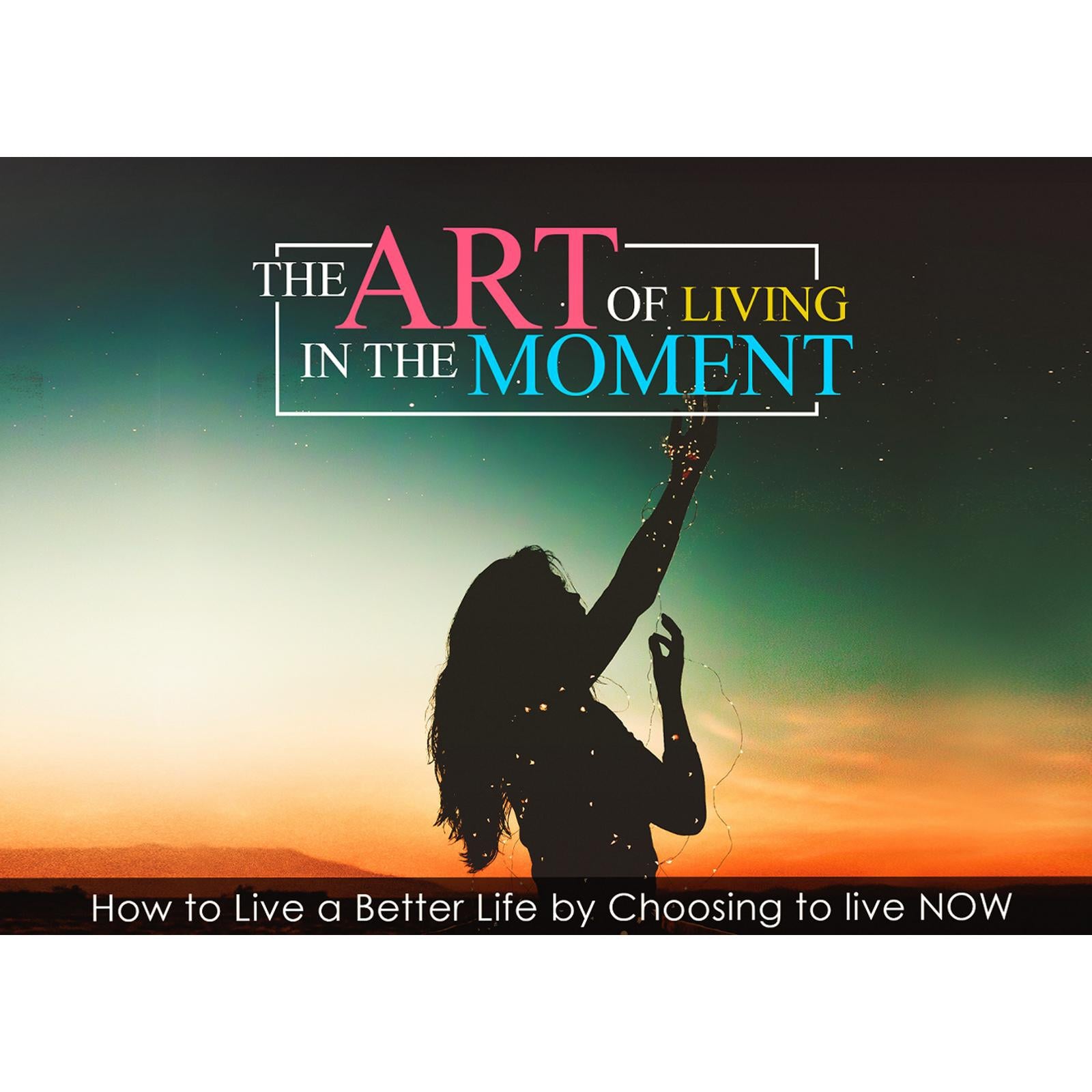 The Art Of Living In The Moment - How To Live a Better Life by Choosing to Live NOW
