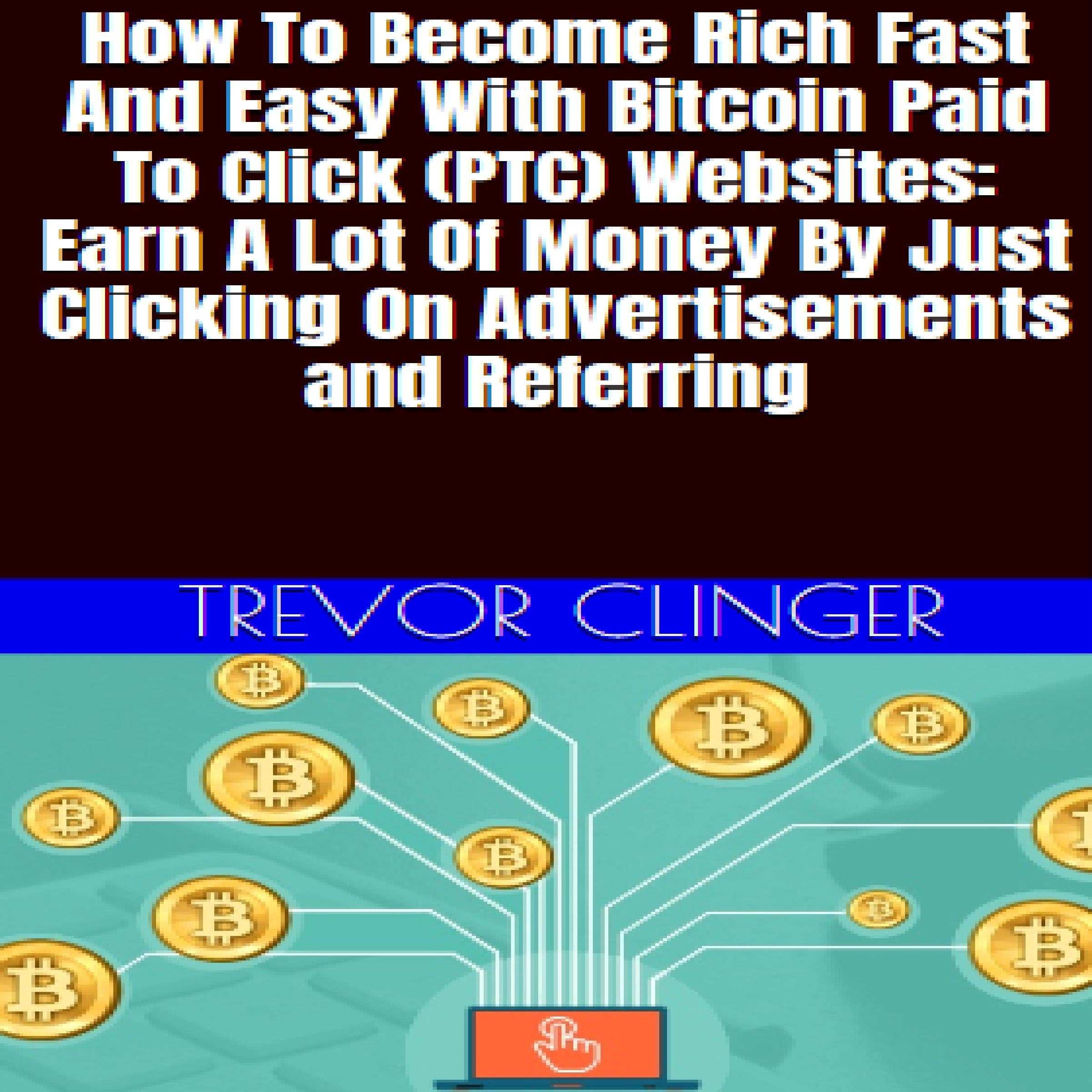 How To Become Rich Fast And Easy With Bitcoin Paid To Click (PTC) Websites: Earn A Lot Of Money By Just Clicking On Advertisements and Referring