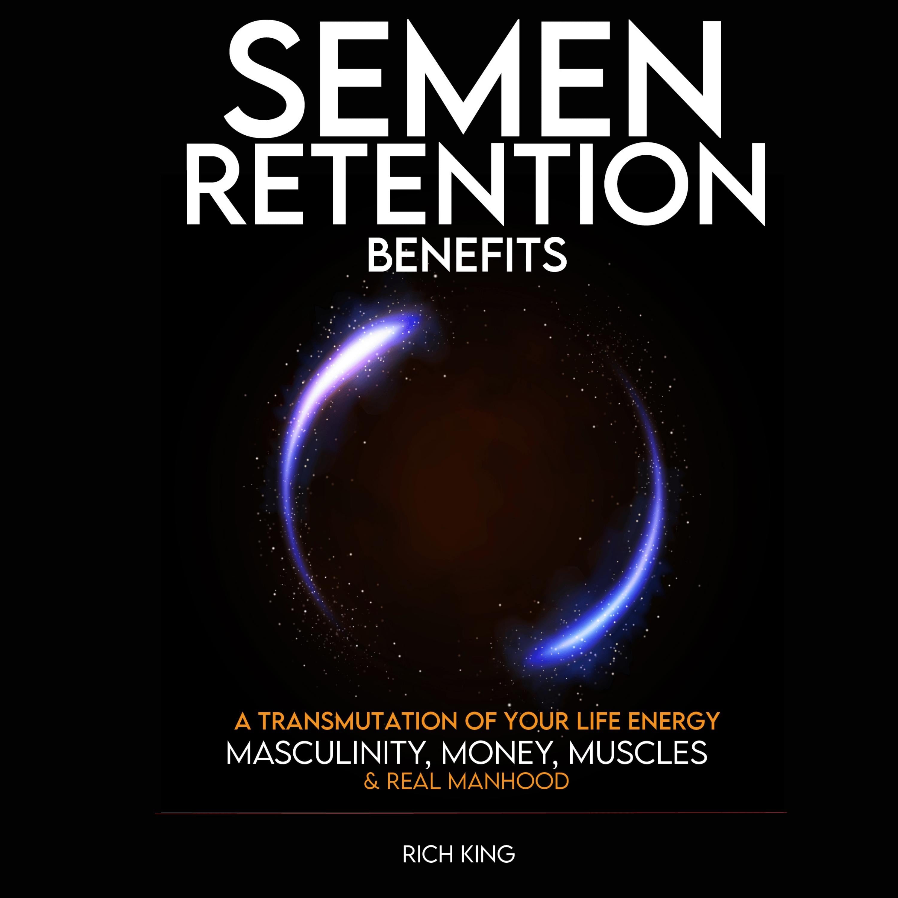 Semen Retention Benefits: A Transmutation of Your Life Energy; Masculinity, Money, Muscles & Real Manhood