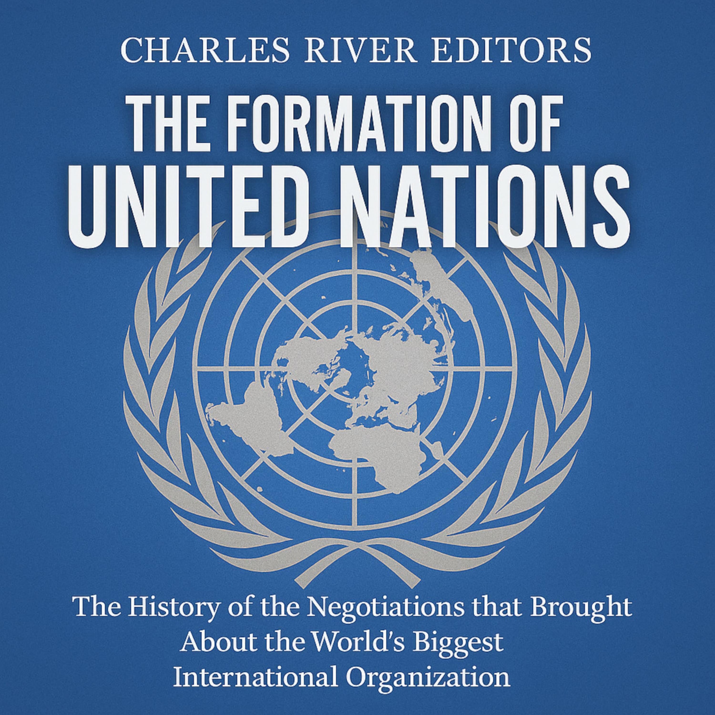 The Formation of the United Nations: The History of the Negotiations that Brought About the World’s Biggest International Organization
